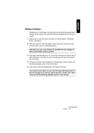 Page 25HYPERSONIC
English 25
ENGLISH
Adding a drumloop
Hypersonic 2’s drumloops can also serve as drum kits because they’re 
“sliced” at the various hits, and the slices are mapped across the key-
board.
1.Select part 3, use the search function to find the patch “Tite Room 
Funk”, and load it.
2.Play the note C4. The loop plays in sync with your song. If you like, 
record a bar or two as a backing groove.
Note that if you play a key between F2 and G#8, the loop changes its 
pitch but the tempo remains...