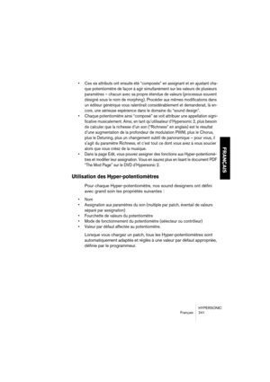Page 241HYPERSONIC
Français 241
FRANÇAIS
•Ces six attributs ont ensuite été “composés” en assignant et en ajustant cha-
que potentiomètre de façon à agir simultanément sur les valeurs de plusieurs 
paramètres – chacun avec sa propre étendue de valeurs (processus souvent 
désigné sous le nom de morphing). Procéder aux mêmes modifications dans 
un éditeur générique vous ralentirait considérablement et demanderait, là en-
core, une sérieuse expérience dans le domaine du “sound design”.
•Chaque potentiomètre ainsi...