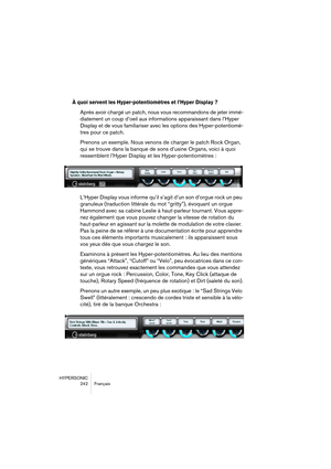 Page 242HYPERSONIC
242 Français
À quoi servent les Hyper-potentiomètres et l’Hyper Display ?
Après avoir chargé un patch, nous vous recommandons de jeter immé-
diatement un coup d’oeil aux informations apparaissant dans l’Hyper 
Display et de vous familiariser avec les options des Hyper-potentiomè-
tres pour ce patch.
Prenons un exemple. Nous venons de charger le patch Rock Organ, 
qui se trouve dans la banque de sons d’usine Organs, voici à quoi 
ressemblent l’Hyper Display et les Hyper-potentiomètres :
L’Hyper...