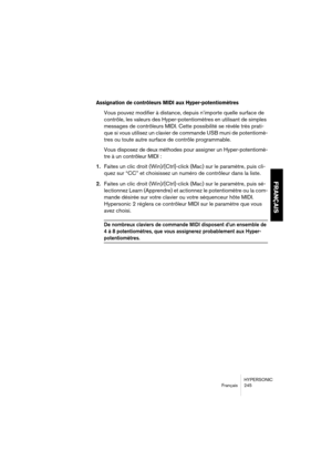 Page 245HYPERSONIC
Français 245
FRANÇAIS
Assignation de contrôleurs MIDI aux Hyper-potentiomètres
Vous pouvez modifier à distance, depuis n’importe quelle surface de 
contrôle, les valeurs des Hyper-potentiomètres en utilisant de simples 
messages de contrôleurs MIDI. Cette possibilité se révèle très prati-
que si vous utilisez un clavier de commande USB muni de potentiomè-
tres ou toute autre surface de contrôle programmable.
Vous disposez de deux méthodes pour assigner un Hyper-potentiomè-
tre à un contrôleur...