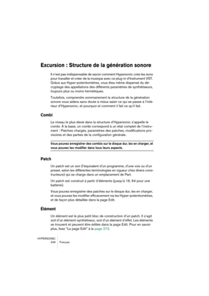 Page 246HYPERSONIC
246 Français
Excursion : Structure de la génération sonore
Il n’est pas indispensable de savoir comment Hypersonic crée les sons 
pour travailler et créer de la musique avec ce plug-in d’Instrument VST. 
Grâce aux Hyper-potentiomètres, vous êtes même dispensé du dé-
cryptage des appellations des différents paramètres de synthétiseurs, 
toujours plus ou moins hermétiques.
Toutefois, comprendre sommairement la structure de la génération 
sonore vous aidera sans doute à mieux saisir ce qui se...