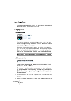 Page 26HYPERSONIC
26 English
User interface
Read the following and click around the user interface to get used to 
the most common controls in Hypersonic 2.
Changing values
Knobs and sliders
There are three types of controllers in Hypersonic 2: six virtual hard-
ware knobs (Hyperknobs) on the main interface, LCD knobs and slid-
ers in the display area. To set them:
•Clicking on a knob position sets the value to that position. To turn a knob, 
click and drag the mouse vertically or horizontally. This also...