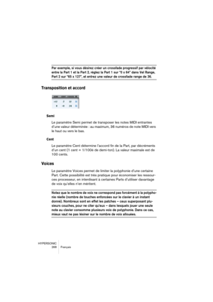 Page 268HYPERSONIC
268 Français
Par exemple, si vous désirez créer un crossfade progressif par vélocité 
entre la Part 1 et la Part 2, réglez la Part 1 sur “0 x 64” dans Vel Range, 
Part 2 sur “65 x 127”, et entrez une valeur de crossfade range de 36.
Transposition et accord
Semi
Le paramètre Semi permet de transposer les notes MIDI entrantes 
d’une valeur déterminée : au maximum, 36 numéros de note MIDI vers 
le haut ou vers le bas.
Cent
Le paramètre Cent détermine l’accord fin de la Part, par décréments 
d’un...