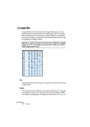 Page 270HYPERSONIC
270 Français
La page Mix
La page Mix est en fait la console de mixage d’Hypersonic 2. Vous 
pouvez régler ici le panoramique de chaque patch, gérer les départs 
effets et sélectionner s’il vaut mieux un patch global ou un patch FX. 
Vous pouvez assigner les patches à des sorties séparées et verrouiller 
les réglages de mixage du patch.
Déplacez le curseur noir dans le champ bleu pour modifier les réglages. 
Cliquez sur le “P” et verrouillez les curseurs pour valider, les curseurs 
validés...