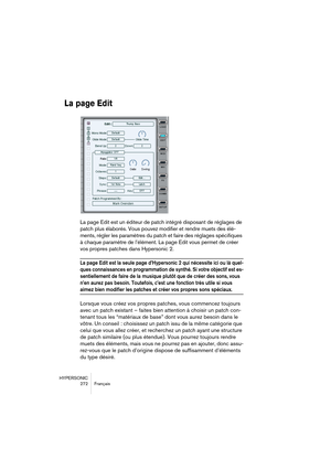 Page 272HYPERSONIC
272 Français
La page Edit
La page Edit est un éditeur de patch intégré disposant de réglages de 
patch plus élaborés. Vous pouvez modifier et rendre muets des élé-
ments, régler les paramètres du patch et faire des réglages spécifiques 
à chaque paramètre de l’élément. La page Edit vous permet de créer 
vos propres patches dans Hypersonic 2.
La page Edit est la seule page d’Hypersonic 2 qui nécessite ici ou là quel-
ques connaissances en programmation de synthé. Si votre objectif est es-...