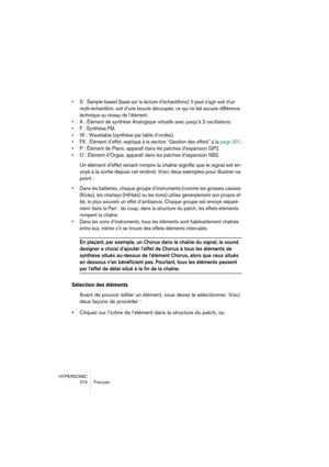 Page 274HYPERSONIC
274 Français
•S : Sample-based (basé sur la lecture d’échantillons). Il peut s’agir soit d’un 
multi-échantillon, soit d’une boucle découpée, ce qui ne fait aucune différence 
technique au niveau de l’élément.
•A : Élément de synthèse Analogique virtuelle avec jusqu’à 3 oscillateurs.
•F : Synthèse FM.
•W : Wavetable (synthèse par table d’ondes).
•FX : Élément d’effet, expliqué à la section “Gestion des effets” à la page 301.
•P : Élément de Piano, apparaît dans les patches d’expansion GP2.
•O...