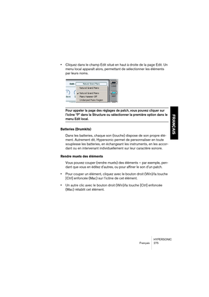 Page 275HYPERSONIC
Français 275
FRANÇAIS
•Cliquez dans le champ Edit situé en haut à droite de la page Edit. Un 
menu local apparaît alors, permettant de sélectionner les éléments 
par leurs noms.
Pour appeler la page des réglages de patch, vous pouvez cliquer sur 
l’icône “P” dans la Structure ou sélectionner la première option dans le 
menu Edit local.
Batteries (Drumkits)
Dans les batteries, chaque son (touche) dispose de son propre élé-
ment. Autrement dit, Hypersonic permet de personnaliser en toute...