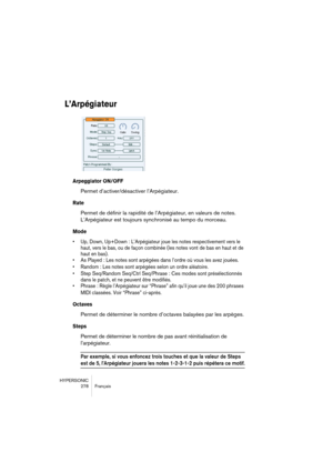 Page 278HYPERSONIC
278 Français
L’Arpégiateur
Arpeggiator ON/OFF
Permet d’activer/désactiver l’Arpégiateur.
Rate
Permet de définir la rapidité de l’Arpégiateur, en valeurs de notes. 
L’Arpégiateur est toujours synchronisé au tempo du morceau.
Mode
•Up, Down, Up+Down : L’Arpégiateur joue les notes respectivement vers le 
haut, vers le bas, ou de façon combinée (les notes vont de bas en haut et de 
haut en bas).
•As Played : Les notes sont arpégées dans l’ordre où vous les avez jouées.
•Random : Les notes sont...