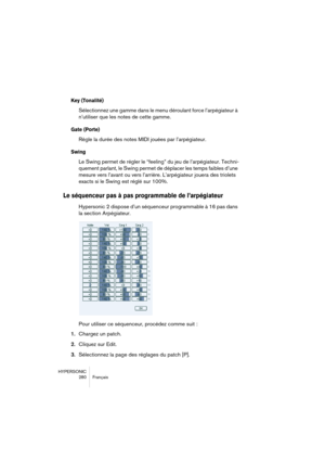 Page 280HYPERSONIC
280 Français
Key (Tonalité)
Sélectionnez une gamme dans le menu déroulant force l’arpégiateur à 
n’utiliser que les notes de cette gamme.
Gate (Porte)
Règle la durée des notes MIDI jouées par l’arpégiateur.
Swing
Le Swing permet de régler le “feeling” du jeu de l’arpégiateur. Techni-
quement parlant, le Swing permet de déplacer les temps faibles d’une 
mesure vers l’avant ou vers l’arrière. L’arpégiateur jouera des triolets 
exacts si le Swing est réglé sur 100%.
Le séquenceur pas à pas...
