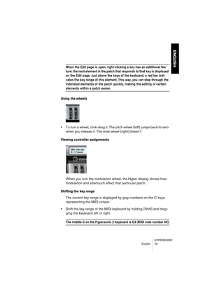 Page 29HYPERSONIC
English 29
ENGLISH
When the Edit page is open, right-clicking a key has an additional fea-
ture: the next element in the patch that responds to that key is displayed 
on the Edit page. Just above the keys of the keyboard, a red bar indi-
cates the key range of this element. This way, you can step through the 
individual elements of the patch quickly, making the editing of certain 
elements within a patch easier.
Using the wheels
•To turn a wheel, click-drag it. The pitch wheel (left) jumps...