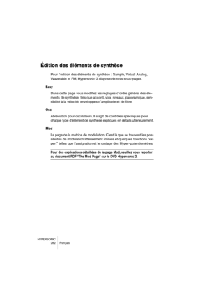 Page 282HYPERSONIC
282 Français
Édition des éléments de synthèse
Pour l’édition des éléments de synthèse : Sample, Virtual Analog, 
Wavetable et FM, Hypersonic 2 dispose de trois sous-pages. 
Easy
Dans cette page vous modifiez les réglages d’ordre général des élé-
ments de synthèse, tels que accord, voix, niveaux, panoramique, sen-
sibilité à la vélocité, enveloppes d’amplitude et de filtre.
Osc
Abréviation pour oscillateurs. Il s’agit de contrôles spécifiques pour 
chaque type d’élément de synthèse expliqués en...