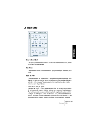 Page 283HYPERSONIC
Français 283
FRANÇAIS
La page Easy
Octave/Semi/Cent
Ces trois contrôles définissent la hauteur de élément en octave, demi-
tons (semi) ou centièmes.
Max Voices
Ce paramètre limite le nombre de voix (polyphonie) que l’élément peut 
jouer.
Mode du Filtre 
Chaque élément de Hypersonic 2 dispose d’un filtre multimode, mul-
tipente. Le fait de changer le mode du filtre modifie considérablement 
le timbre et la “couleur” du son, surtout lorsqu’il évolue. Les modes 
suivants sont disponibles :...