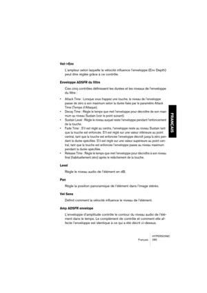 Page 285HYPERSONIC
Français 285
FRANÇAIS
Vel->Env
L’ampleur selon laquelle la vélocité influence l’enveloppe (Env Depth) 
peut être réglée grâce à ce contrôle.
Enveloppe ADSFR du filtre
Ces cinq contrôles définissent les durées et les niveaux de l’enveloppe 
du filtre :
•Attack Time : Lorsque vous frappez une touche, le niveau de l’enveloppe 
passe de zéro à son maximum selon la durée fixée par le paramètre Attack 
Time (Temps d’Attaque).
•Decay Time : Règle le temps que met l’enveloppe pour décroître de son...