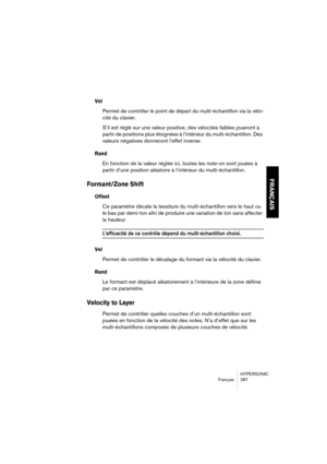 Page 287HYPERSONIC
Français 287
FRANÇAIS
Vel 
Permet de contrôler le point de départ du multi-échantillon via la vélo-
cité du clavier.
S’il est réglé sur une valeur positive, des vélocités faibles joueront à 
partir de positions plus éloignées à l’intérieur du multi-échantillon. Des 
valeurs négatives donneront l’effet inverse.
Rand
En fonction de la valeur réglée ici, toutes les note-on sont jouées à 
partir d’une position aléatoire à l’intérieur du multi-échantillon.
Formant/Zone Shift 
Offset
Ce paramètre...