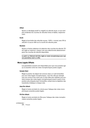 Page 288HYPERSONIC
288 Français
Offset
Ajoute un décalage positif ou négatif à la vélocité reçue, ce qui rend 
plus évidentes les couches de vélocités fortes et faibles, respective-
ment.
Scale
Règle la fourchette des vélocités reçues. 100% = normal, avec 0% la 
vélocité n’a aucun effet sur la couche de vélocité jouée.
Random
Ajoute un facteur aléatoire à la sélection des couches de vélocité. S’il 
est réglé au maximum, chaque note sera sélectionnée aléatoirement 
parmi les couches de vélocité disponibles.
Le...