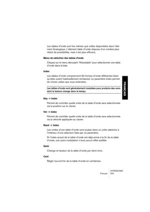 Page 293HYPERSONIC
Français 293
FRANÇAIS
Les tables d’onde sont les mêmes que celles disponibles dans l’élé-
ment Analogique. L’élément table d’onde dispose d’un nombre plus 
réduit de possibilités, mais il est plus efficace.
Menu de sélection des tables d’onde 
Cliquez sur le menu déroulant “Wavetable” pour sélectionner une table 
d’onde dans la liste.
Index
Les tables d’onde comprennent 64 formes d’onde différentes (bien 
qu’elles soient habituellement similaires). Le paramètre Index permet 
de choisir celles...