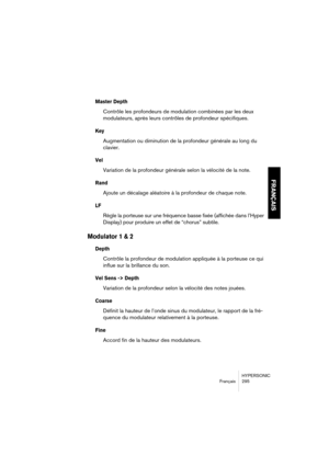 Page 295HYPERSONIC
Français 295
FRANÇAIS
Master Depth
Contrôle les profondeurs de modulation combinées par les deux 
modulateurs, après leurs contrôles de profondeur spécifiques.
Key
Augmentation ou diminution de la profondeur générale au long du 
clavier.
Vel 
Variation de la profondeur générale selon la vélocité de la note.
Rand
Ajoute un décalage aléatoire à la profondeur de chaque note.
LF
Règle la porteuse sur une fréquence basse fixée (affichée dans l’Hyper 
Display) pour produire un effet de “chorus”...