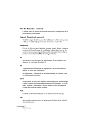 Page 296HYPERSONIC
296 Français
Thru Mix (Modulator 1 seulement)
Contrôle direct du volume de sortie du modulateur, indépendant de la 
profondeur du modulateur.
Keytrack (Modulateur 2 seulement)
Contrôle la façon dont la hauteur du modulateur 2 suit les notes jouées. 
À 0%, le modulateur 2 ignore la note et émet une hauteur fixe.
Breakpoint
Permet de définir un point axial sur le clavier à partir duquel vous pou-
vez contrôler la profondeur du modulateur indépendamment au-des-
sus et en-dessous de ce point. La...