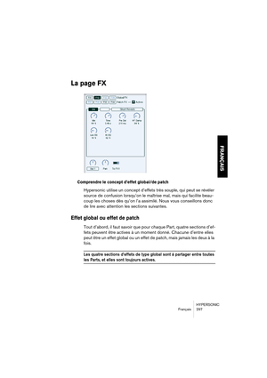 Page 297HYPERSONIC
Français 297
FRANÇAIS
La page FX
Comprendre le concept d’effet global/de patch
Hypersonic utilise un concept d’effets très souple, qui peut se révéler 
source de confusion lorsqu’on le maîtrise mal, mais qui facilite beau-
coup les choses dès qu’on l’a assimilé. Nous vous conseillons donc 
de lire avec attention les sections suivantes.
Effet global ou effet de patch
Tout d’abord, il faut savoir que pour chaque Part, quatre sections d’ef-
fets peuvent être actives à un moment donné. Chacune...