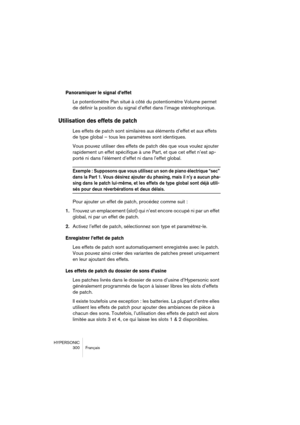 Page 300HYPERSONIC
300 Français
Panoramiquer le signal d’effet
Le potentiomètre Pan situé à côté du potentiomètre Volume permet 
de définir la position du signal d’effet dans l’image stéréophonique.
Utilisation des effets de patch
Les effets de patch sont similaires aux éléments d’effet et aux effets 
de type global – tous les paramètres sont identiques. 
Vous pouvez utiliser des effets de patch dès que vous voulez ajouter 
rapidement un effet spécifique à une Part, et que cet effet n’est ap-
porté ni dans...