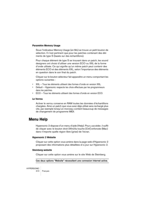 Page 310HYPERSONIC
310 Français
Paramètre Memory Usage
Sous l’indicateur Memory Usage (en Mo) se trouve un petit bouton de 
sélection. Il n’est pertinent que pour les patches contenant des élé-
ments de type S (basés sur des échantillons). 
Pour chaque élément de type S se trouvant dans un patch, les sound 
designers ont choisi d’utiliser une version ECO ou XXL de la forme 
d’onde utilisée. Ce qui signifie qu’un même patch peut contenir des 
éléments ECO et des éléments XXL, selon l’importance des éléments 
en...