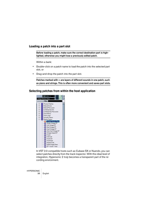 Page 38HYPERSONIC
38 English
Loading a patch into a part slot
Before loading a patch, make sure the correct destination part is high-
lighted, otherwise you might lose a previously edited patch.
Within a bank:
•Double-click on a patch name to load the patch into the selected part 
slot, or
•Drag-and-drop the patch into the part slot.
Patches marked with ≈ are layers of different sounds in one patch, such 
as piano and strings. This is often more convenient and saves part slots.
Selecting patches from within the...