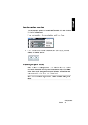 Page 39HYPERSONIC
English 39
ENGLISH
Loading patches from disk
You can load any Hypersonic 2 FXP files (patches) from disk and into 
the highlighted part slot.
•If your host provides a file menu, load the patch from there.
•If your host does not provide a file menu, the Setup page provides 
loading and saving options:
Browsing the patch library
When you have loaded a patch into a part slot in the Part area and this 
part slot is highlighted, holding [Shift] and pressing the up-arrow key 
or the down-arrow key...