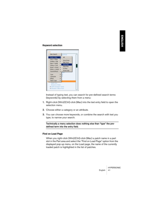 Page 41HYPERSONIC
English 41
ENGLISH
Keyword selection
Instead of typing text, you can search for pre-defined search terms 
(keywords) by selecting them from a menu:
1.Right-click (Win)/[Ctrl]-click (Mac) into the text entry field to open the 
selection menu.
2.Choose either a category or an attribute.
3.You can choose more keywords, or combine the search with text you 
type, to narrow your search.
Technically a menu selection does nothing else than “type” the pre-
defined term into the entry field. 
Find on...
