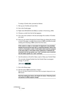 Page 50HYPERSONIC
50 English
To setup a Combi chain, proceed as follows:
1.Set up your Combis and save them.
2.Go to the Combi page.
3.Right-click (Win)/[Ctrl]-click (Mac) a number in the list (e.g. 000).
4.Choose a combi from the list that appears.
5.Go to the next numbers in the list and assign the number of Combis 
you need.
6.Now you can switch through the Combi Chain by clicking the arrows 
on top of the page, or assign these arrows to MIDI controllers by right-
clicking and choosing a MIDI control from...