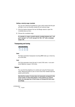 Page 54HYPERSONIC
54 English
Setting a velocity range crossfade
You can set a Velocity Crossfade for a part, which means that the part 
will fade in and out smoothly outside the set velocity range.
1.Click the hyphen between the two Vel Range values to open the 
crossfade pop-up menu.
2.Choose the crossfade range.
For example, to create a smooth velocity crossfade between part 1 and 
part 2, set part 1 to “0 x 64” and part 2 to “65 x 127” with a crossfade 
range of 36.
Transposing and tuning
Semi
The Semi...