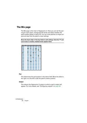 Page 56HYPERSONIC
56 English
The Mix page
The Mix page is the mixer of Hypersonic 2. Here you can set the pan-
ning for each patch, manage the FX sends and select whether the 
patch prefers global or patch FX. You can route patches to single out-
puts and also lock the patch’s mixer settings.
Move the black slider in the blue fields to edit settings. Click the “P” and 
Lock knobs to enable, enabled knobs appear black.
Pan
This determines the part position in the stereo field. Move the slider to 
the right or to...