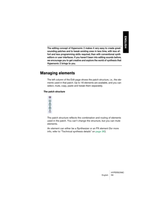 Page 59HYPERSONIC
English 59
ENGLISH
The editing concept of Hypersonic 2 makes it very easy to create great-
sounding patches and to tweak existing ones in less time, with less ef-
fort and less programming skills required, than with conventional synth 
editors or user interfaces. If you haven’t been into editing sounds before, 
we encourage you to get creative and explore the world of synthesis that 
Hypersonic 2 brings to you.
Managing elements
The left column of the Edit page shows the patch structure, i.e.,...