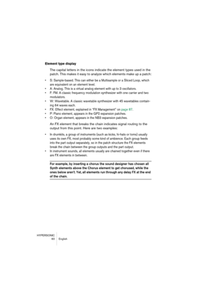 Page 60HYPERSONIC
60 English
Element type display
The capital letters in the icons indicate the element types used in the 
patch. This makes it easy to analyze which elements make up a patch:
•S: Sample-based. This can either be a Multisample or a Sliced Loop, which 
are equivalent on an element level.
•A: Analog. This is a virtual analog element with up to 3 oscillators.
•F: FM. A classic frequency modulation synthesizer with one carrier and two 
modulators.
•W: Wavetable. A classic wavetable synthesizer with...