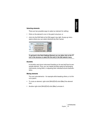 Page 61HYPERSONIC
English 61
ENGLISH
Selecting elements
There are two possible ways to select an element for editing:
•Click on the element’s icon in the patch structure, or
•click into the Edit field at the Edit page’s top right. A pop-up menu 
opens where you can select elements by their names.
To get back to the Patch Settings Element, you can either click on the “P” 
icon in the structure or select the first entry in the Edit selector menu.
Drumkits
In drumkits, each drum instrument (residing on its own...