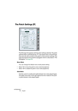 Page 62HYPERSONIC
62 English
The Patch Settings [P]
The Edit page first appears with the patch settings selected. The patch 
settings page is indicated by the “P” in the signal chain on the left hand. 
Here, you can edit a number of the patch’s most common settings. This 
page also features the powerful arpeggiator which is described in “The 
Arpeggiator” on page 64.
Mono Mode
You can change the default mono mode preset setting:
•Select “On” to force the patch to mono mode (monophonic).
•Select “Off” to disable...