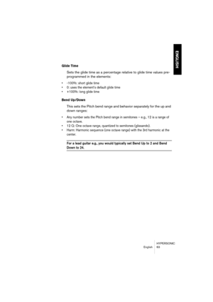 Page 63HYPERSONIC
English 63
ENGLISH
Glide Time
Sets the glide time as a percentage relative to glide time values pre-
programmed in the elements:
•-100%: short glide time
•0: uses the element’s default glide time
•+100%: long glide time
Bend Up/Down
This sets the Pitch bend range and behavior separately for the up and 
down ranges:
•Any number sets the Pitch bend range in semitones – e.g., 12 is a range of 
one octave.
•12 Q: One octave range, quantized to semitones (glissando).
•Harm: Harmonic sequence (one...