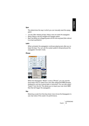 Page 65HYPERSONIC
English 65
ENGLISH
Sync
This determines the way in which you can manually reset the arpeg-
giator:
•1st note: After releasing all keys, hitting a new one resets the arpeggiator.
•Retrig: Hitting a new key retriggers the arpeggio pattern.
•Beat: Like Retrig, but retriggering waits until the next song beat (often referred 
to as input quantization).
Latch
When activated, the arpeggiator continues playing even after you re-
lease the keys. You can use the sustain pedal to temporarily put the...