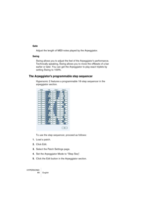 Page 66HYPERSONIC
66 English
Gate
Adjust the length of MIDI notes played by the Arpeggiator.
Swing
Swing allows you to adjust the feel of the Arpeggiator’s performance. 
Technically speaking, Swing allows you to move the offbeats of a bar 
earlier or later. You can get the Arpeggiator to play exact triplets by 
setting Swing to 100%.
The Arpeggiator’s programmable step sequencer
Hypersonic 2 features a programmable 16-step sequencer in the 
arpeggiator section. 
To use the step sequencer, proceed as follows:...