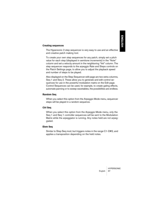 Page 67HYPERSONIC
English 67
ENGLISH
Creating sequences
The Hypersonic 2 step sequencer is very easy to use and an effective 
and creative patch making tool.
To create your own step sequences for any patch, simply set a pitch 
value for each step (displayed in semitone increments) in the “Note” 
column and set a velocity amount in the neighboring “Vel” column. The 
step sequencer responds to the arpeggio Rate and Steps controls on 
the Patch Settings page, to allow you to adjust the playback speed 
and number...