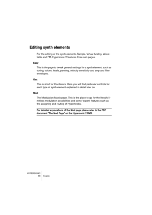Page 68HYPERSONIC
68 English
Editing synth elements
For the editing of the synth elements Sample, Virtual Analog, Wave-
table and FM, Hypersonic 2 features three sub-pages. 
Easy
This is the page to tweak general settings for a synth element, such as 
tuning, voices, levels, panning, velocity sensitivity and amp and filter 
envelopes.
Osc
This is short for Oscillators. Here you will find particular controls for 
each type of synth element explained in detail later on.
Mod
The Modulation Matrix page. This is the...