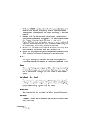 Page 70HYPERSONIC
70 English
•Bandpass 18/12 dB: A bandpass filter rolls off frequencies both below and 
above the cutoff frequency, thus “peaking” a certain range of frequencies. 
This response is good for synthetic filter sweeps and thinning out the sound 
character.
•Highpass 12 dB: The highpass filter is a mirror image of the lowpass filter; it 
rolls off frequencies below the cutoff frequency. This type of response empha-
sizes the upper frequency ranges and thins out the overall sound.
•Peaking EQ: This...