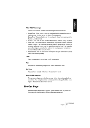 Page 71HYPERSONIC
English 71
ENGLISH
Filter ADSFR envelope
These five controls set the Filter Envelope times and levels:
•Attack Time: When you hit a key, the envelope level increases from zero to 
maximum over the time set by the Attack Time parameter.
•Decay Time: This sets the time for the envelope to decay from maximum to the 
Sustain Level (see next).
•Sustain Level: Sets the level at which the envelope remains during key-down.
•Fade Time: If set to the midpoint, the envelope stays at the Sustain Level...
