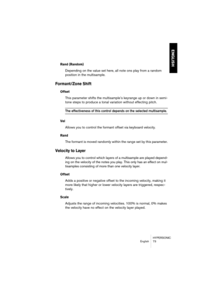 Page 73HYPERSONIC
English 73
ENGLISH
Rand (Random)
Depending on the value set here, all note ons play from a random 
position in the multisample.
Formant/Zone Shift 
Offset
This parameter shifts the multisample’s keyrange up or down in semi-
tone steps to produce a tonal variation without effecting pitch.
The effectiveness of this control depends on the selected multisample.
Vel
Allows you to control the formant offset via keyboard velocity.
Rand
The formant is moved randomly within the range set by this...