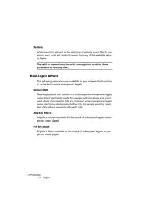 Page 74HYPERSONIC
74 English
Random
Adds a random element to the selection of velocity layers. Set to ma-
ximum, each note will randomly select from any of the available veloc-
ity layers.
The patch or element must be set to a monophonic mode for these 
parameters to have any effect.
Mono Legato Offsets
The following parameters are available for you to tweak the transition 
of monophonic notes when played legato. 
Sample Start
Sets the playback start position in a multisample for monophonic legato 
notes, this...