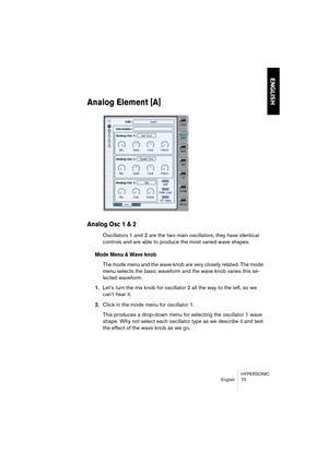 Page 75HYPERSONIC
English 75
ENGLISH
Analog Element [A]
Analog Osc 1 & 2
Oscillators 1 and 2 are the two main oscillators, they have identical 
controls and are able to produce the most varied wave shapes.
Mode Menu & Wave knob
The mode menu and the wave knob are very closely related. The mode 
menu selects the basic waveform and the wave knob varies this se-
lected waveform.
1.Let’s turn the mix knob for oscillator 2 all the way to the left, so we 
can’t hear it. 
2.Click in the mode menu for oscillator 1....