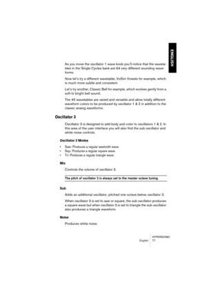 Page 77HYPERSONIC
English 77
ENGLISH
As you move the oscillator 1 wave knob you’ll notice that the waveta-
bles in the Single Cycles bank are 64 very different sounding wave-
forms. 
Now let’s try a different wavetable, VoSim Vowels for example, which 
is much more subtle and consistent. 
Let’s try another, Classic Bell for example, which evolves gently from a 
soft to bright bell sound.
The 45 wavetables are varied and versatile and allow totally different 
waveform colors to be produced by oscillator 1 & 2 in...