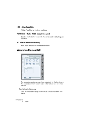 Page 78HYPERSONIC
78 English
HPF – High Pass Filter
A High Pass Filter for the three oscillators.
PWM Limit – Pulse Width Modulation Limit
Sets the smallest pulse wave width that can be produced by the pulse 
waveform.
WT Alias – Wavetable Aliasing
Adds bright distortion to wavetable oscillators.
Wavetable Element [W]
The wavetables are the same as those available in the Analog element. 
The wavetable element has a reduced set of features and so is more 
efficient.
Wavetable selection menu
Click the “Wavetable”...