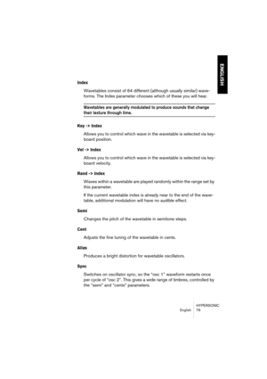 Page 79HYPERSONIC
English 79
ENGLISH
Index
Wavetables consist of 64 different (although usually similar) wave-
forms. The Index parameter chooses which of these you will hear. 
Wavetables are generally modulated to produce sounds that change 
their texture through time.
Key -> Index
Allows you to control which wave in the wavetable is selected via key-
board position.
Vel -> Index
Allows you to control which wave in the wavetable is selected via key-
board velocity.
Rand -> Index
Waves within a wavetable are...
