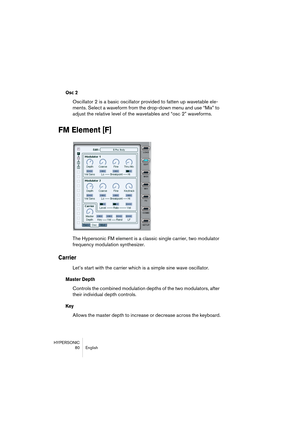 Page 80HYPERSONIC
80 English
Osc 2
Oscillator 2 is a basic oscillator provided to fatten up wavetable ele-
ments. Select a waveform from the drop-down menu and use “Mix” to 
adjust the relative level of the wavetables and “osc 2” waveforms.
FM Element [F]
The Hypersonic FM element is a classic single carrier, two modulator 
frequency modulation synthesizer. 
Carrier
Let’s start with the carrier which is a simple sine wave oscillator.
Master Depth
Controls the combined modulation depths of the two modulators,...