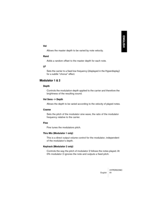 Page 81HYPERSONIC
English 81
ENGLISH
Vel 
Allows the master depth to be varied by note velocity.
Rand
Adds a random offset to the master depth for each note.
LF
Sets the carrier to a fixed low frequency (displayed in the Hyperdisplay) 
for a subtle “chorus” effect.
Modulator 1 & 2
Depth
Controls the modulation depth applied to the carrier and therefore the 
brightness of the resulting sound.
Vel Sens -> Depth
Allows the depth to be varied according to the velocity of played notes.
Coarse
Sets the pitch of the...